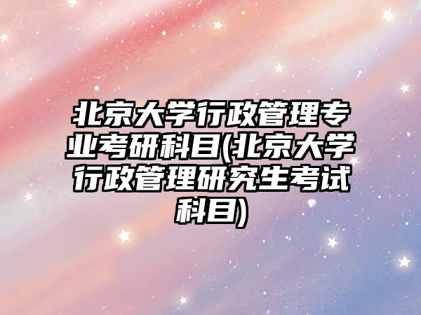 北京大學(xué)行政管理專業(yè)考研科目(北京大學(xué)行政管理研究生考試科目)