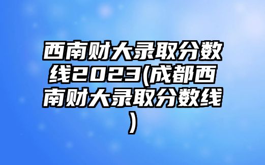 西南財(cái)大錄取分?jǐn)?shù)線2023(成都西南財(cái)大錄取分?jǐn)?shù)線)