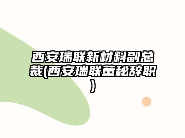 西安瑞聯(lián)新材料副總裁(西安瑞聯(lián)董秘辭職)