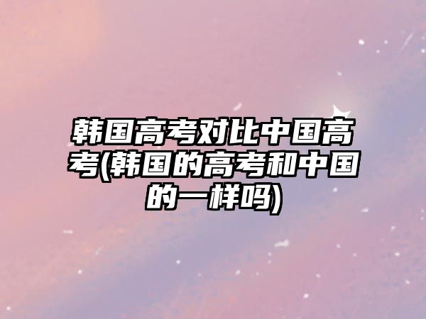 韓國高考對(duì)比中國高考(韓國的高考和中國的一樣嗎)