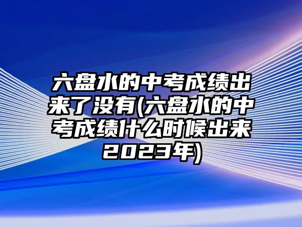 六盤水的中考成績出來了沒有(六盤水的中考成績什么時候出來2023年)