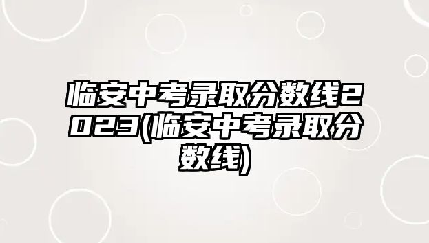 臨安中考錄取分數(shù)線2023(臨安中考錄取分數(shù)線)