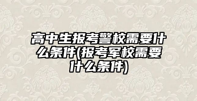 高中生報(bào)考警校需要什么條件(報(bào)考軍校需要什么條件)