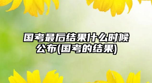 國考最后結(jié)果什么時候公布(國考的結(jié)果)