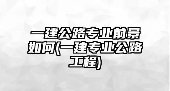 一建公路專業(yè)前景如何(一建專業(yè)公路工程)