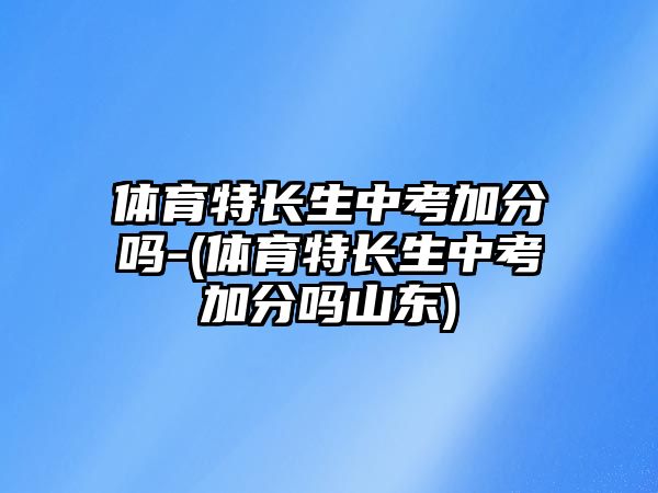 體育特長生中考加分嗎-(體育特長生中考加分嗎山東)