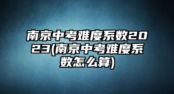 南京中考難度系數(shù)2023(南京中考難度系數(shù)怎么算)