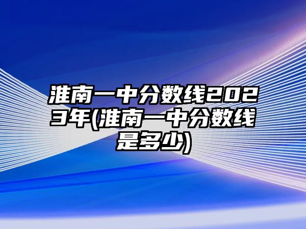 淮南一中分?jǐn)?shù)線2023年(淮南一中分?jǐn)?shù)線是多少)