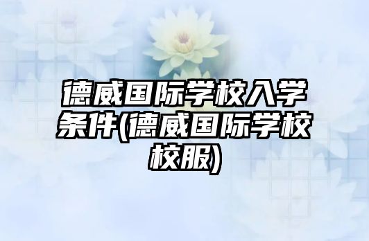 德威國際學校入學條件(德威國際學校校服)