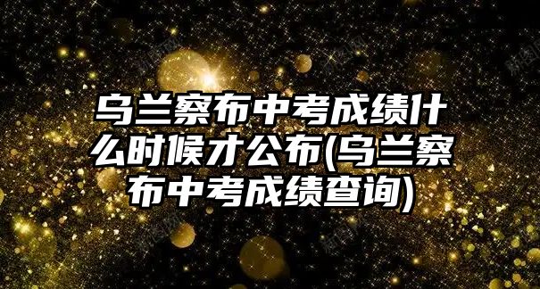 烏蘭察布中考成績(jī)什么時(shí)候才公布(烏蘭察布中考成績(jī)查詢(xún))