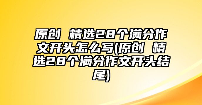 原創(chuàng) 精選28個(gè)滿分作文開頭怎么寫(原創(chuàng) 精選28個(gè)滿分作文開頭結(jié)尾)