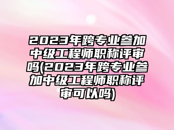 2023年跨專業(yè)參加中級工程師職稱評審嗎(2023年跨專業(yè)參加中級工程師職稱評審可以嗎)