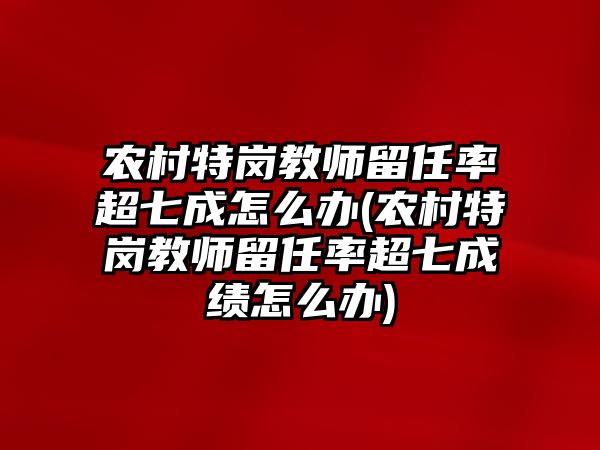 農(nóng)村特崗教師留任率超七成怎么辦(農(nóng)村特崗教師留任率超七成績怎么辦)