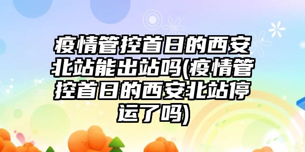 疫情管控首日的西安北站能出站嗎(疫情管控首日的西安北站停運(yùn)了嗎)