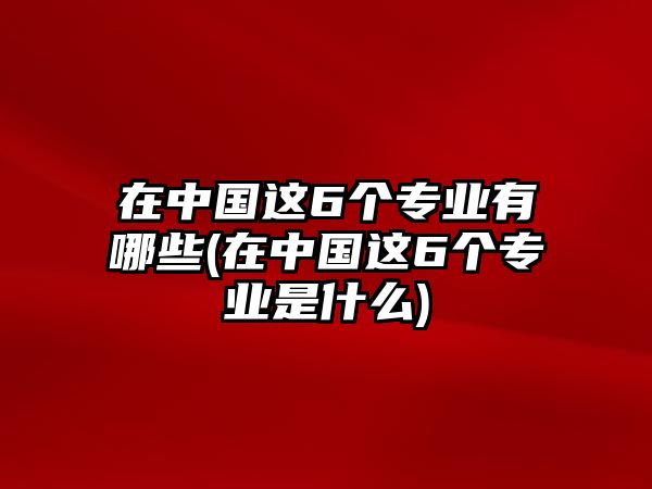 在中國這6個專業(yè)有哪些(在中國這6個專業(yè)是什么)