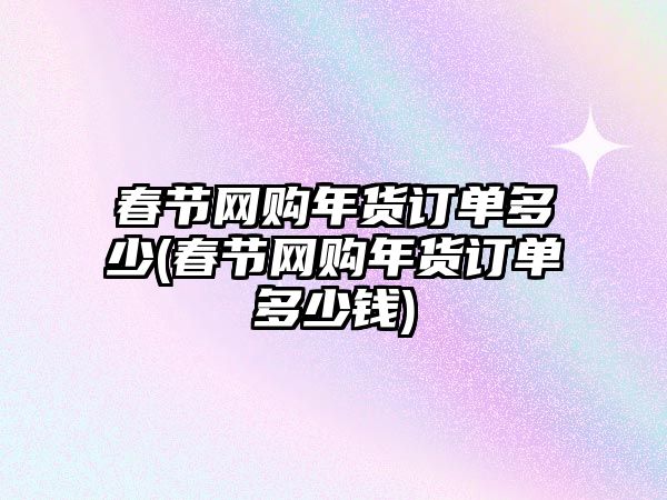 春節(jié)網(wǎng)購年貨訂單多少(春節(jié)網(wǎng)購年貨訂單多少錢)