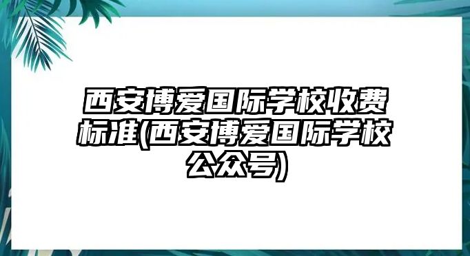 西安博愛國(guó)際學(xué)校收費(fèi)標(biāo)準(zhǔn)(西安博愛國(guó)際學(xué)校公眾號(hào))