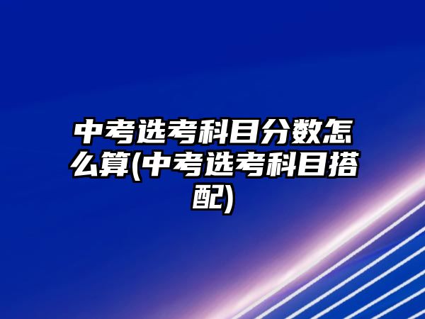 中考選考科目分數怎么算(中考選考科目搭配)