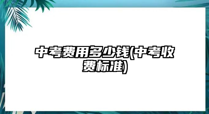 中考費用多少錢(中考收費標準)