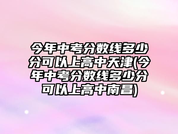 今年中考分?jǐn)?shù)線多少分可以上高中天津(今年中考分?jǐn)?shù)線多少分可以上高中南昌)