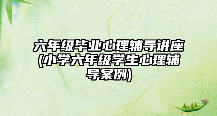 六年級畢業(yè)心理輔導(dǎo)講座(小學(xué)六年級學(xué)生心理輔導(dǎo)案例)