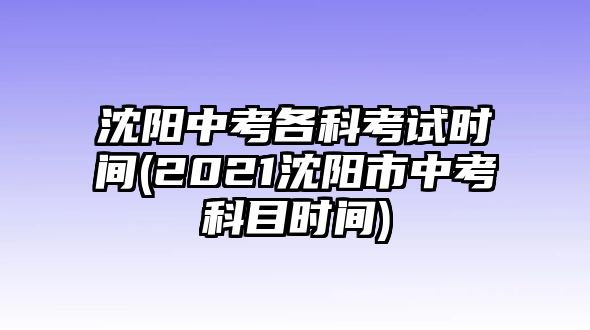 沈陽中考各科考試時(shí)間(2021沈陽市中考科目時(shí)間)