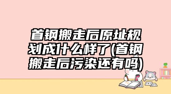 首鋼搬走后原址規(guī)劃成什么樣了(首鋼搬走后污染還有嗎)