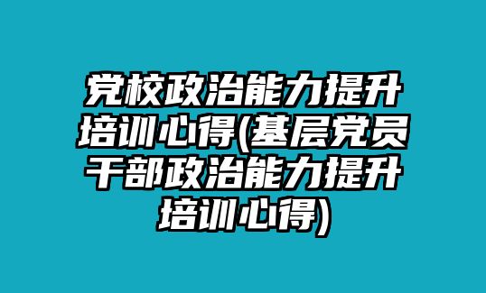 黨校政治能力提升培訓心得(基層黨員干部政治能力提升培訓心得)