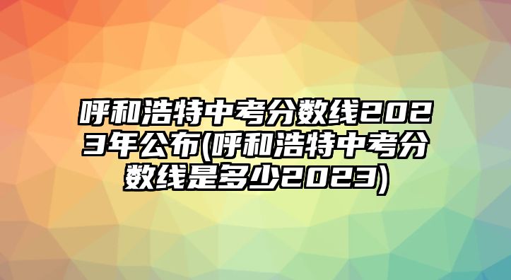 呼和浩特中考分數(shù)線2023年公布(呼和浩特中考分數(shù)線是多少2023)