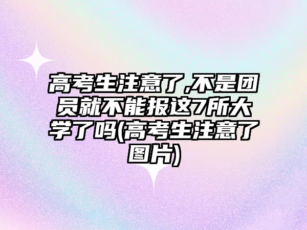 高考生注意了,不是團員就不能報這7所大學(xué)了嗎(高考生注意了圖片)