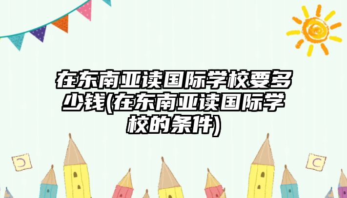 在東南亞讀國(guó)際學(xué)校要多少錢(qián)(在東南亞讀國(guó)際學(xué)校的條件)