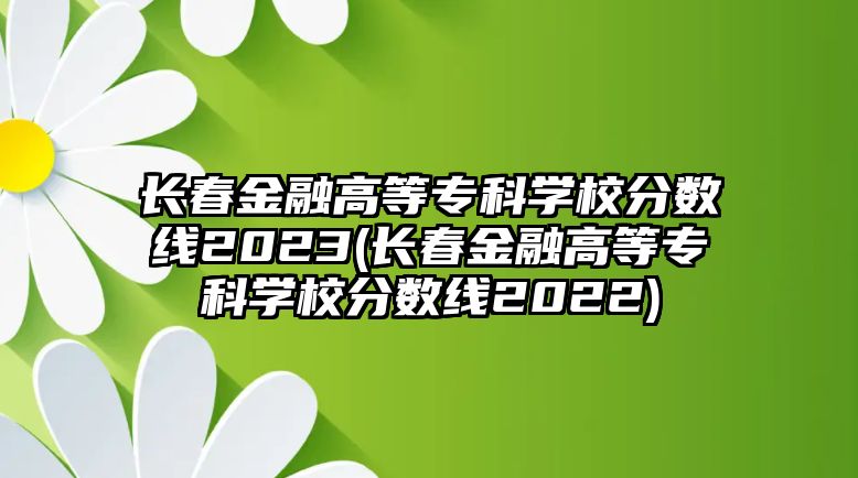 長春金融高等專科學(xué)校分?jǐn)?shù)線2023(長春金融高等?？茖W(xué)校分?jǐn)?shù)線2022)