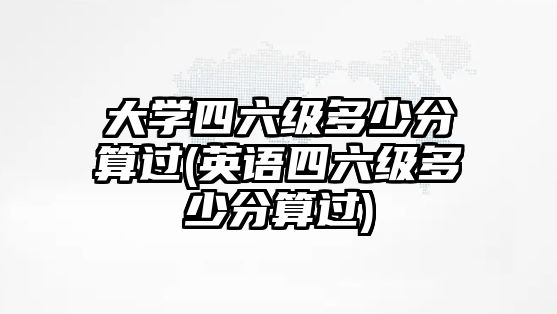 大學(xué)四六級多少分算過(英語四六級多少分算過)