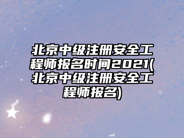 北京中級(jí)注冊(cè)安全工程師報(bào)名時(shí)間2021(北京中級(jí)注冊(cè)安全工程師報(bào)名)