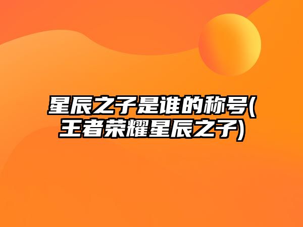 星辰之子是誰的稱號(王者榮耀星辰之子)