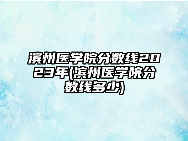 濱州醫(yī)學院分數線2023年(濱州醫(yī)學院分數線多少)