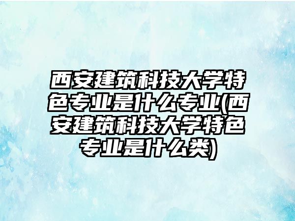 西安建筑科技大學特色專業(yè)是什么專業(yè)(西安建筑科技大學特色專業(yè)是什么類)