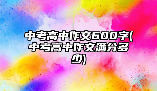 中考高中作文600字(中考高中作文滿(mǎn)分多少)