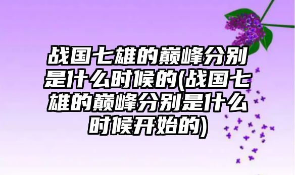 戰(zhàn)國七雄的巔峰分別是什么時候的(戰(zhàn)國七雄的巔峰分別是什么時候開始的)