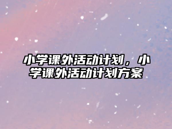 小學(xué)課外活動(dòng)計(jì)劃，小學(xué)課外活動(dòng)計(jì)劃方案