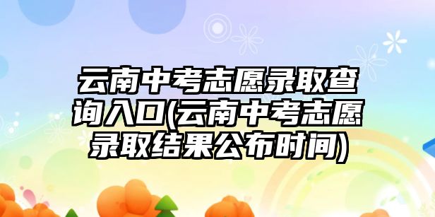 云南中考志愿錄取查詢?nèi)肟?云南中考志愿錄取結(jié)果公布時間)