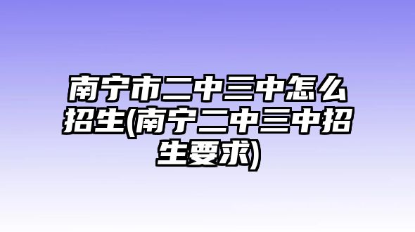 南寧市二中三中怎么招生(南寧二中三中招生要求)