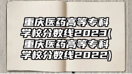 重慶醫(yī)藥高等專科學(xué)校分?jǐn)?shù)線2023(重慶醫(yī)藥高等?？茖W(xué)校分?jǐn)?shù)線2022)