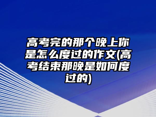 高考完的那個(gè)晚上你是怎么度過(guò)的作文(高考結(jié)束那晚是如何度過(guò)的)