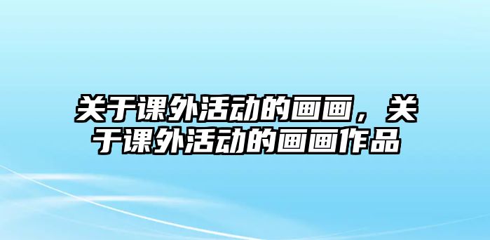 關(guān)于課外活動(dòng)的畫畫，關(guān)于課外活動(dòng)的畫畫作品