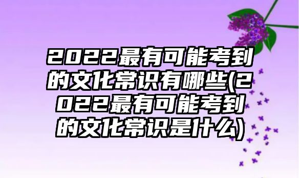 2022最有可能考到的文化常識有哪些(2022最有可能考到的文化常識是什么)