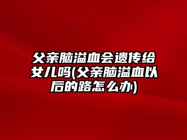 父親腦溢血會(huì)遺傳給女兒?jiǎn)?父親腦溢血以后的路怎么辦)