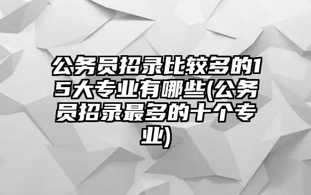 公務員招錄比較多的15大專業(yè)有哪些(公務員招錄最多的十個專業(yè))