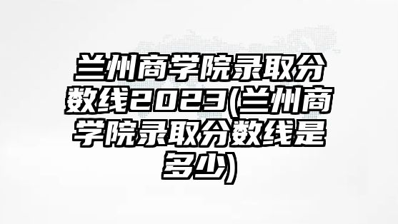 蘭州商學院錄取分數(shù)線2023(蘭州商學院錄取分數(shù)線是多少)