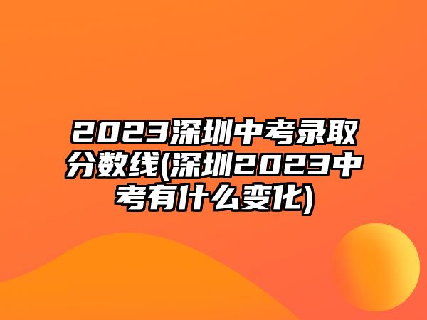 2023深圳中考錄取分?jǐn)?shù)線(深圳2023中考有什么變化)